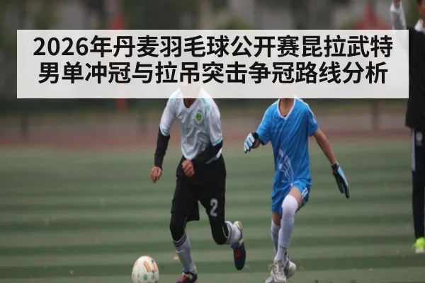 2026年丹麦羽毛球公开赛昆拉武特男单冲冠与拉吊突击争冠路线分析 | od.com