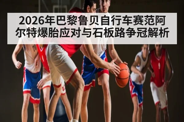 2026年巴黎鲁贝自行车赛范阿尔特爆胎应对与石板路争冠解析（od.com）